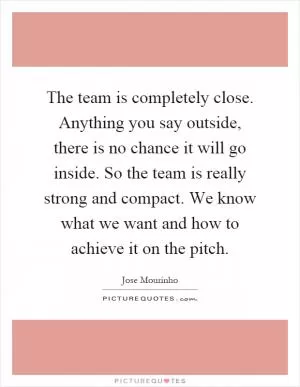The team is completely close. Anything you say outside, there is no chance it will go inside. So the team is really strong and compact. We know what we want and how to achieve it on the pitch Picture Quote #1