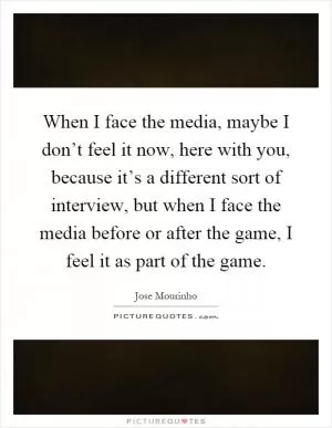 When I face the media, maybe I don’t feel it now, here with you, because it’s a different sort of interview, but when I face the media before or after the game, I feel it as part of the game Picture Quote #1
