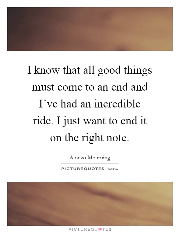 I know that all good things must come to an end and I've had an incredible ride. I just want to end it on the right note Picture Quote #1