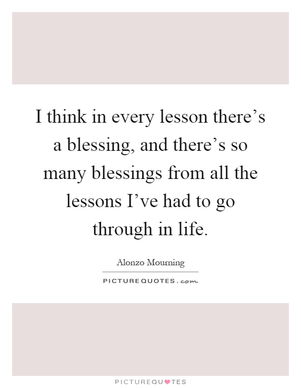 I think in every lesson there's a blessing, and there's so many blessings from all the lessons I've had to go through in life Picture Quote #1