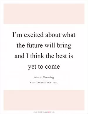 I’m excited about what the future will bring and I think the best is yet to come Picture Quote #1