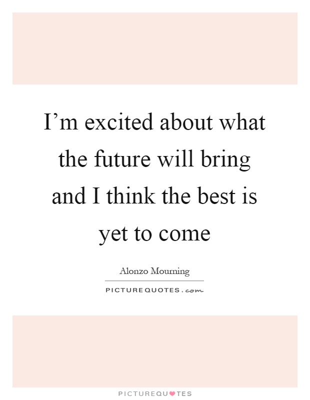 I'm excited about what the future will bring and I think the best is yet to come Picture Quote #1