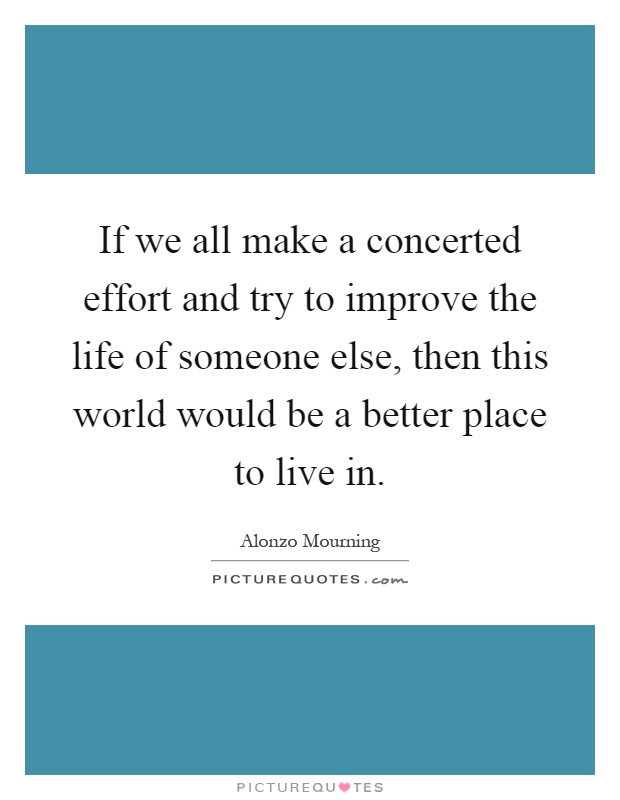 If we all make a concerted effort and try to improve the life of someone else, then this world would be a better place to live in Picture Quote #1