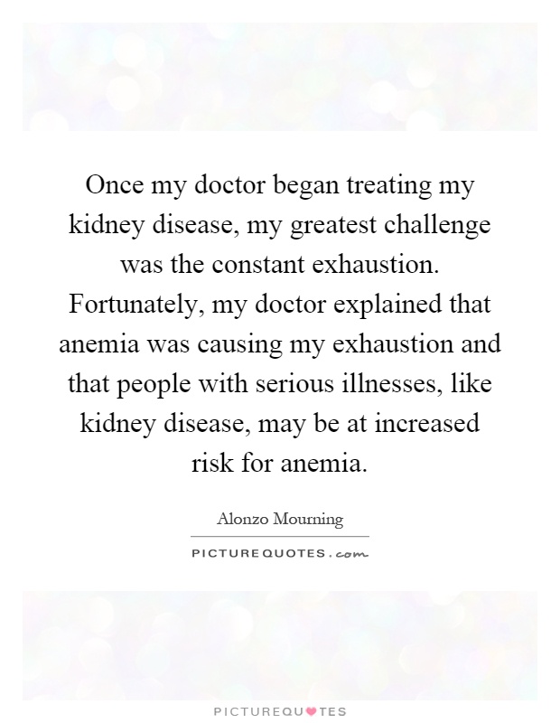 Once my doctor began treating my kidney disease, my greatest challenge was the constant exhaustion. Fortunately, my doctor explained that anemia was causing my exhaustion and that people with serious illnesses, like kidney disease, may be at increased risk for anemia Picture Quote #1