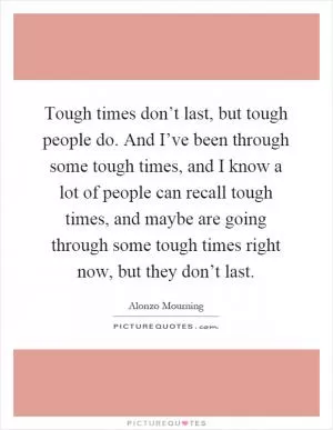 Tough times don’t last, but tough people do. And I’ve been through some tough times, and I know a lot of people can recall tough times, and maybe are going through some tough times right now, but they don’t last Picture Quote #1