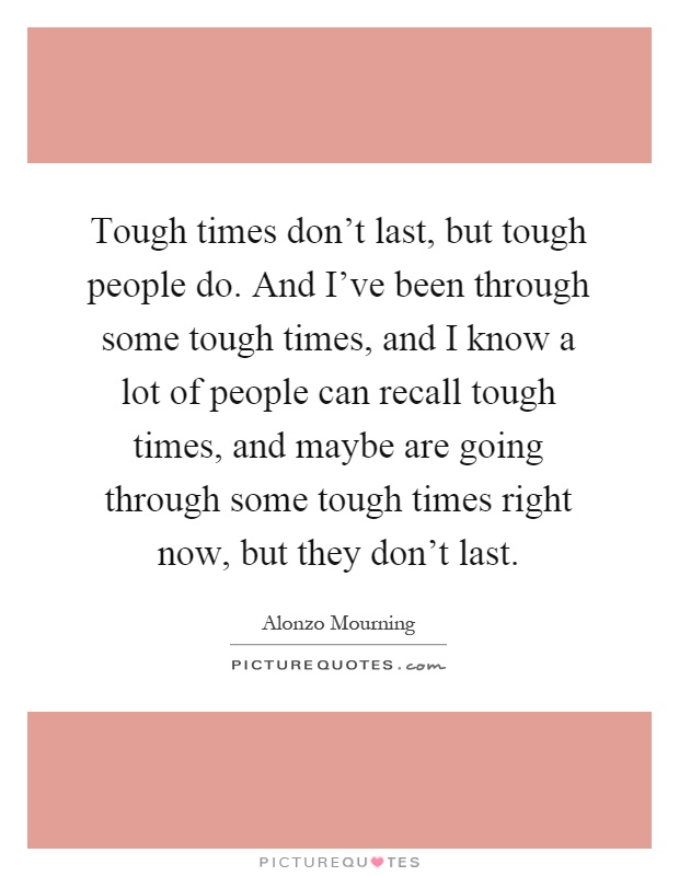 Tough times don't last, but tough people do. And I've been through some tough times, and I know a lot of people can recall tough times, and maybe are going through some tough times right now, but they don't last Picture Quote #1