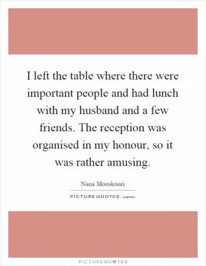 I left the table where there were important people and had lunch with my husband and a few friends. The reception was organised in my honour, so it was rather amusing Picture Quote #1