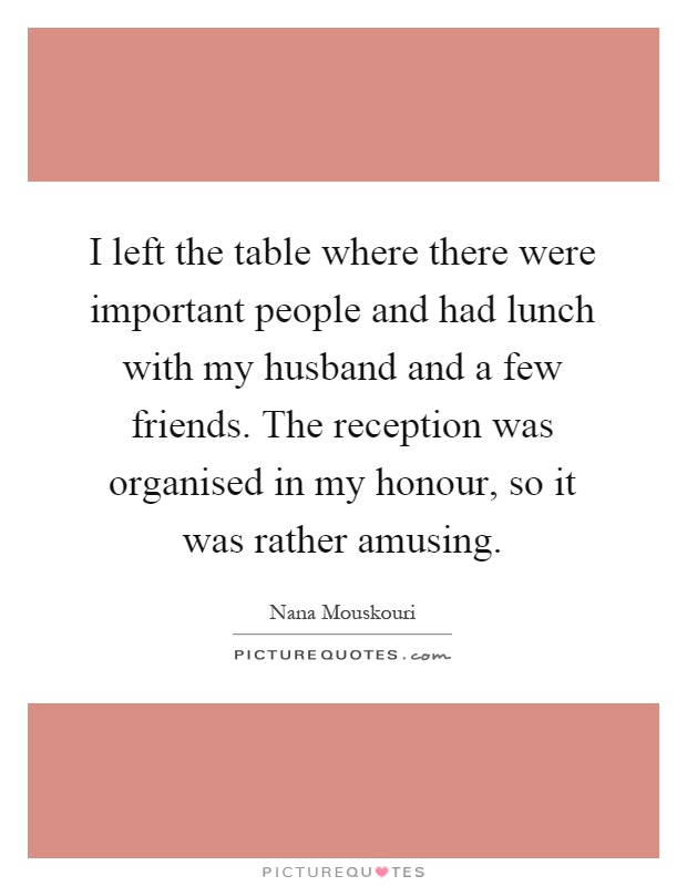 I left the table where there were important people and had lunch with my husband and a few friends. The reception was organised in my honour, so it was rather amusing Picture Quote #1