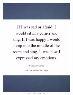 If I was sad or afraid, I would sit in a corner and sing. If I was happy I would jump into the middle of the room and sing. It was how I expressed my emotions Picture Quote #1