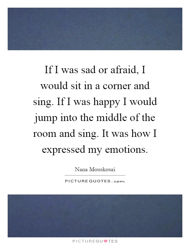 If I was sad or afraid, I would sit in a corner and sing. If I was happy I would jump into the middle of the room and sing. It was how I expressed my emotions Picture Quote #1
