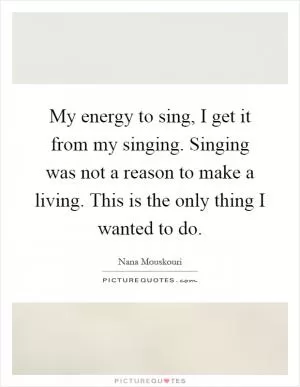 My energy to sing, I get it from my singing. Singing was not a reason to make a living. This is the only thing I wanted to do Picture Quote #1
