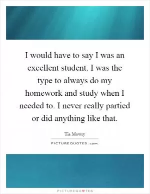 I would have to say I was an excellent student. I was the type to always do my homework and study when I needed to. I never really partied or did anything like that Picture Quote #1