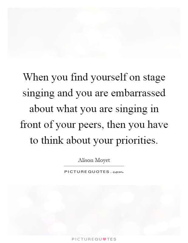 When you find yourself on stage singing and you are embarrassed about what you are singing in front of your peers, then you have to think about your priorities Picture Quote #1