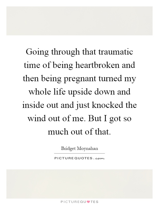 Going through that traumatic time of being heartbroken and then being pregnant turned my whole life upside down and inside out and just knocked the wind out of me. But I got so much out of that Picture Quote #1