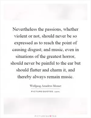 Nevertheless the passions, whether violent or not, should never be so expressed as to reach the point of causing disgust; and music, even in situations of the greatest horror, should never be painful to the ear but should flatter and charm it, and thereby always remain music Picture Quote #1