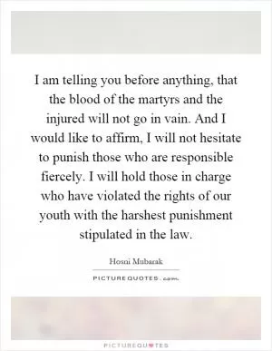 I am telling you before anything, that the blood of the martyrs and the injured will not go in vain. And I would like to affirm, I will not hesitate to punish those who are responsible fiercely. I will hold those in charge who have violated the rights of our youth with the harshest punishment stipulated in the law Picture Quote #1