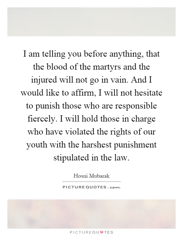 I am telling you before anything, that the blood of the martyrs and the injured will not go in vain. And I would like to affirm, I will not hesitate to punish those who are responsible fiercely. I will hold those in charge who have violated the rights of our youth with the harshest punishment stipulated in the law Picture Quote #1