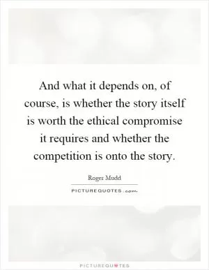 And what it depends on, of course, is whether the story itself is worth the ethical compromise it requires and whether the competition is onto the story Picture Quote #1