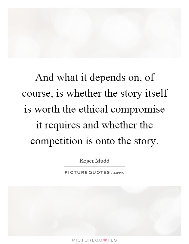 And what it depends on, of course, is whether the story itself is worth the ethical compromise it requires and whether the competition is onto the story Picture Quote #1