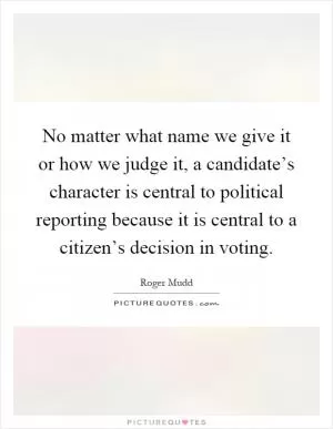 No matter what name we give it or how we judge it, a candidate’s character is central to political reporting because it is central to a citizen’s decision in voting Picture Quote #1