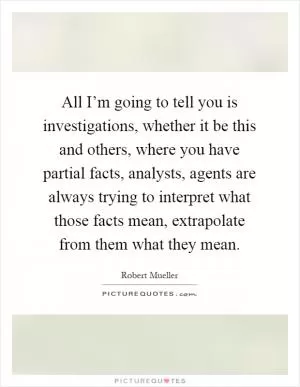 All I’m going to tell you is investigations, whether it be this and others, where you have partial facts, analysts, agents are always trying to interpret what those facts mean, extrapolate from them what they mean Picture Quote #1