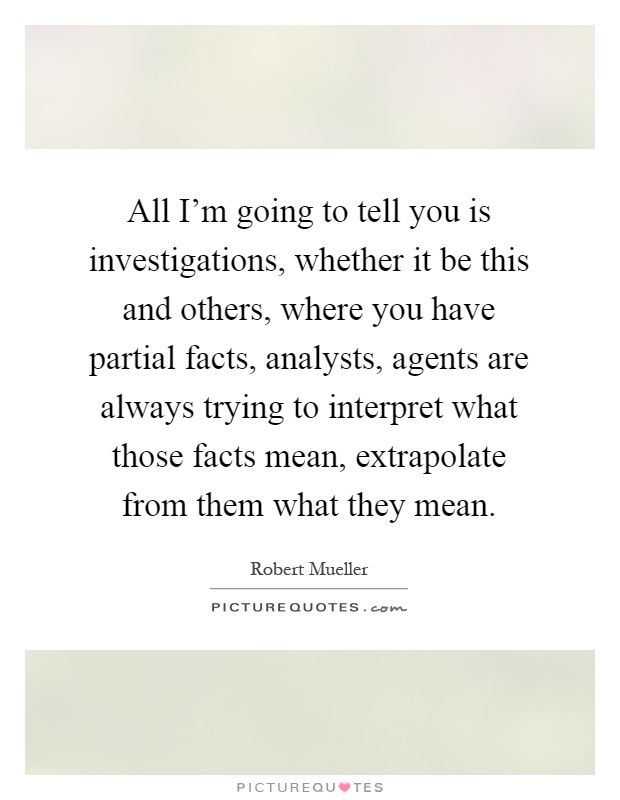 All I'm going to tell you is investigations, whether it be this and others, where you have partial facts, analysts, agents are always trying to interpret what those facts mean, extrapolate from them what they mean Picture Quote #1