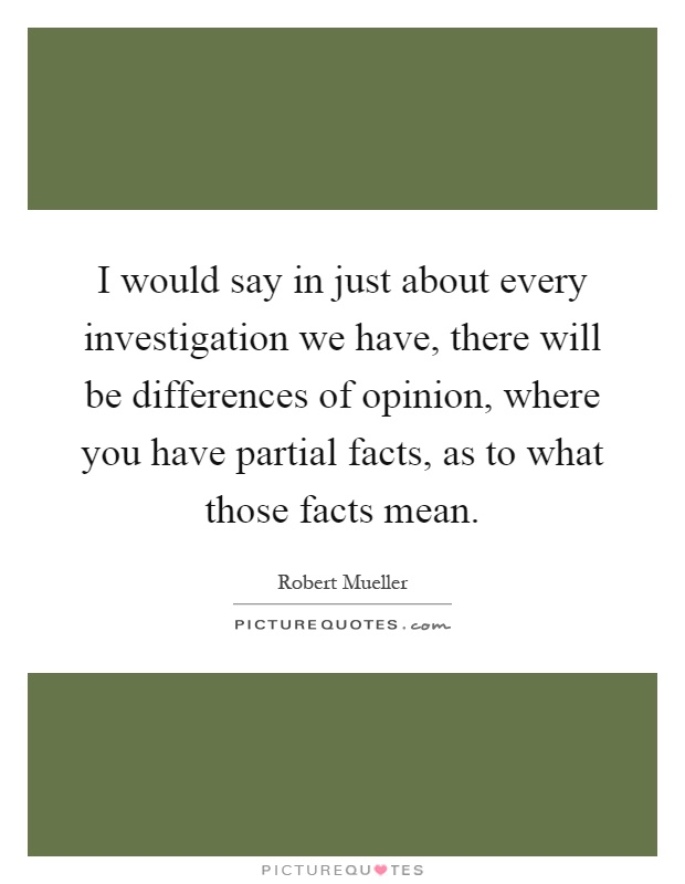 I would say in just about every investigation we have, there will be differences of opinion, where you have partial facts, as to what those facts mean Picture Quote #1