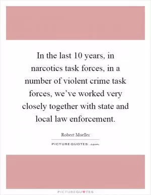 In the last 10 years, in narcotics task forces, in a number of violent crime task forces, we’ve worked very closely together with state and local law enforcement Picture Quote #1