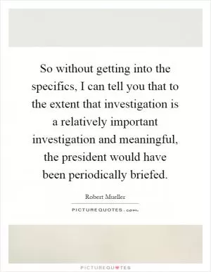 So without getting into the specifics, I can tell you that to the extent that investigation is a relatively important investigation and meaningful, the president would have been periodically briefed Picture Quote #1