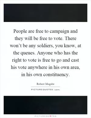 People are free to campaign and they will be free to vote. There won’t be any soldiers, you know, at the queues. Anyone who has the right to vote is free to go and cast his vote anywhere in his own area, in his own constituency Picture Quote #1