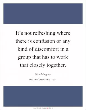 It’s not refreshing where there is confusion or any kind of discomfort in a group that has to work that closely together Picture Quote #1