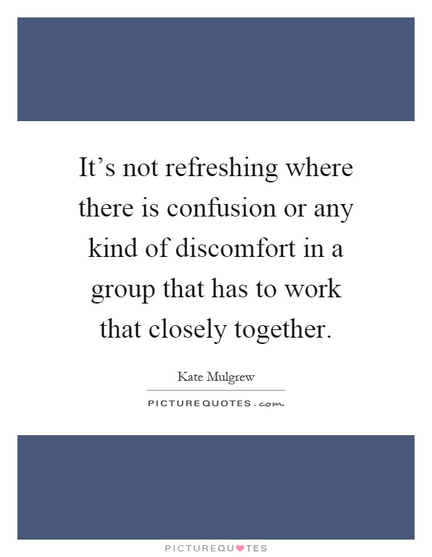 It's not refreshing where there is confusion or any kind of discomfort in a group that has to work that closely together Picture Quote #1