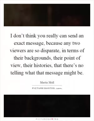I don’t think you really can send an exact message, because any two viewers are so disparate, in terms of their backgrounds, their point of view, their histories, that there’s no telling what that message might be Picture Quote #1