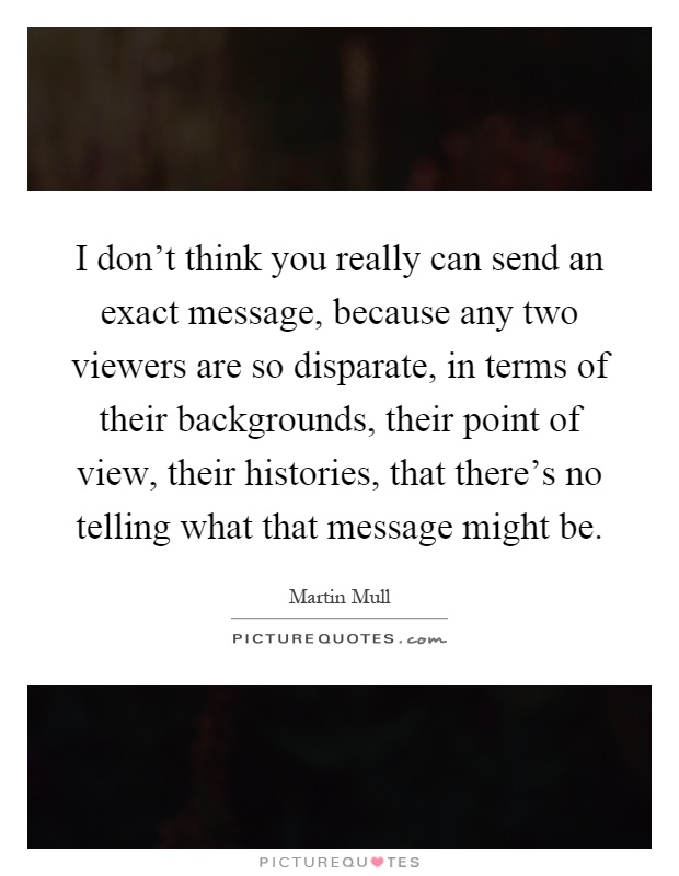 I don't think you really can send an exact message, because any two viewers are so disparate, in terms of their backgrounds, their point of view, their histories, that there's no telling what that message might be Picture Quote #1