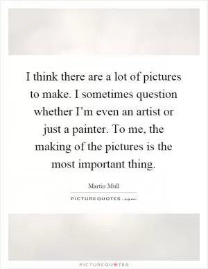 I think there are a lot of pictures to make. I sometimes question whether I’m even an artist or just a painter. To me, the making of the pictures is the most important thing Picture Quote #1