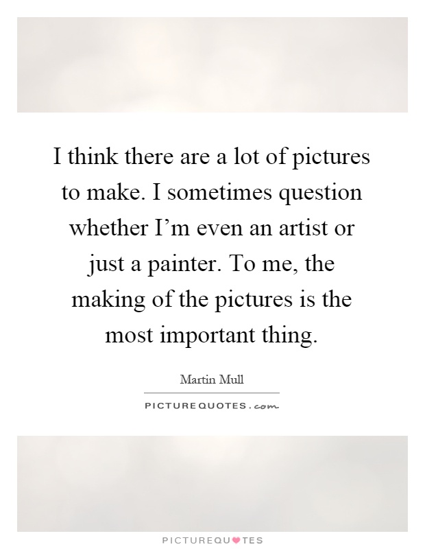 I think there are a lot of pictures to make. I sometimes question whether I'm even an artist or just a painter. To me, the making of the pictures is the most important thing Picture Quote #1