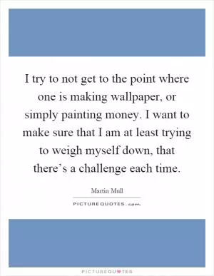 I try to not get to the point where one is making wallpaper, or simply painting money. I want to make sure that I am at least trying to weigh myself down, that there’s a challenge each time Picture Quote #1