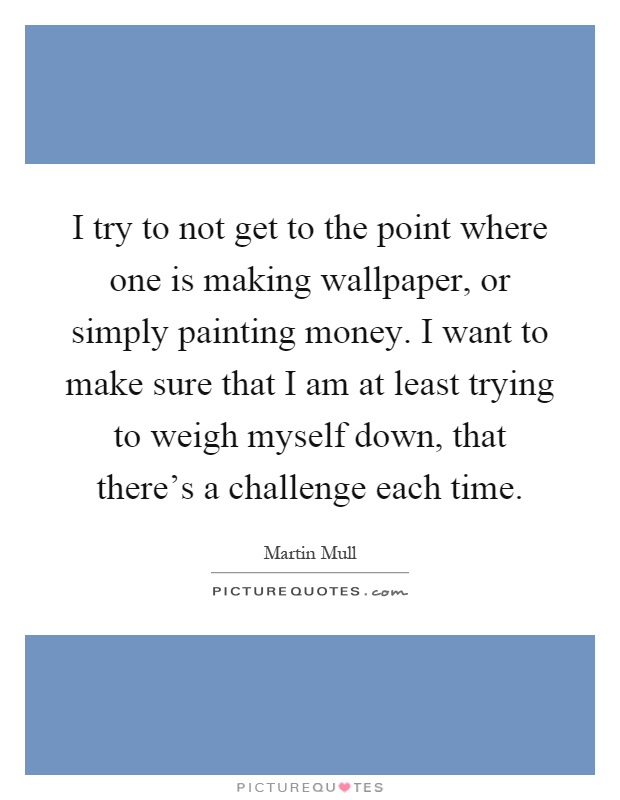 I try to not get to the point where one is making wallpaper, or simply painting money. I want to make sure that I am at least trying to weigh myself down, that there's a challenge each time Picture Quote #1