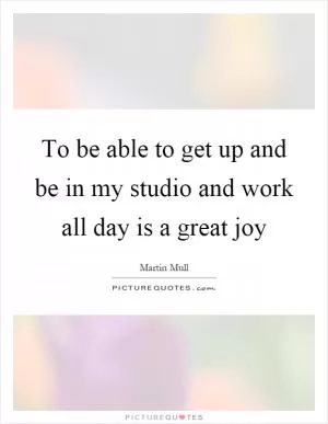 To be able to get up and be in my studio and work all day is a great joy Picture Quote #1