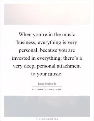 When you’re in the music business, everything is very personal, because you are invested in everything; there’s a very deep, personal attachment to your music Picture Quote #1