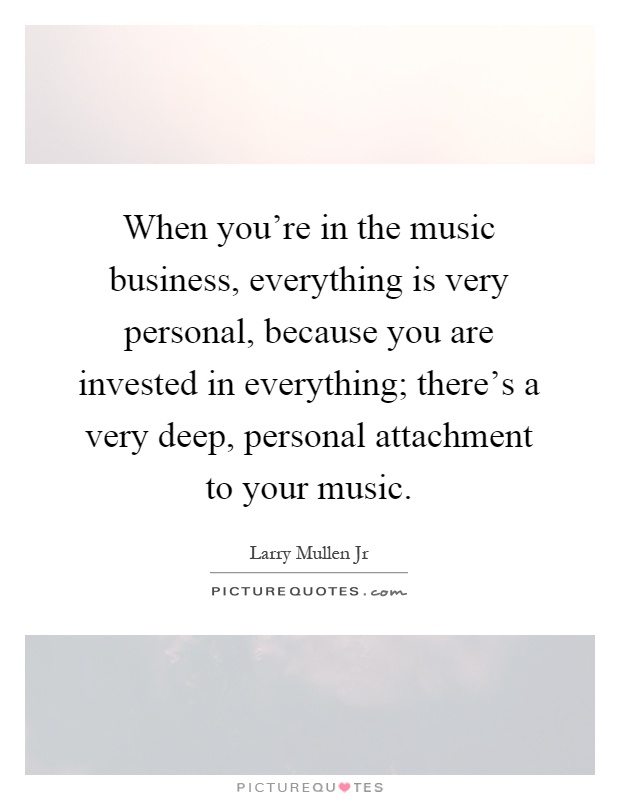 When you're in the music business, everything is very personal, because you are invested in everything; there's a very deep, personal attachment to your music Picture Quote #1
