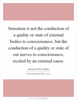Sensation is not the conduction of a quality or state of external bodies to consciousness, but the conduction of a quality or state of our nerves to consciousness, excited by an external cause Picture Quote #1