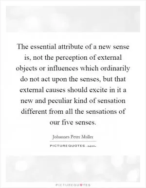 The essential attribute of a new sense is, not the perception of external objects or influences which ordinarily do not act upon the senses, but that external causes should excite in it a new and peculiar kind of sensation different from all the sensations of our five senses Picture Quote #1