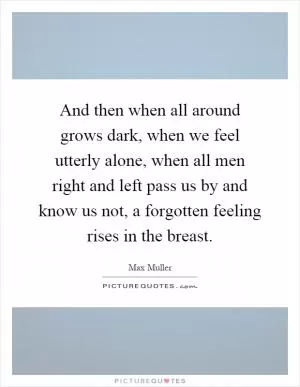 And then when all around grows dark, when we feel utterly alone, when all men right and left pass us by and know us not, a forgotten feeling rises in the breast Picture Quote #1