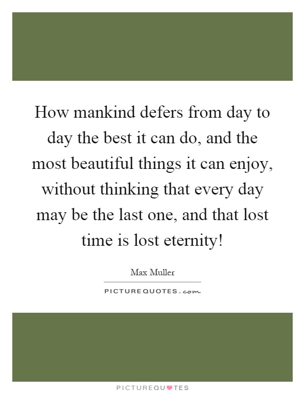 How mankind defers from day to day the best it can do, and the most beautiful things it can enjoy, without thinking that every day may be the last one, and that lost time is lost eternity! Picture Quote #1
