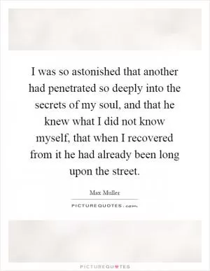 I was so astonished that another had penetrated so deeply into the secrets of my soul, and that he knew what I did not know myself, that when I recovered from it he had already been long upon the street Picture Quote #1