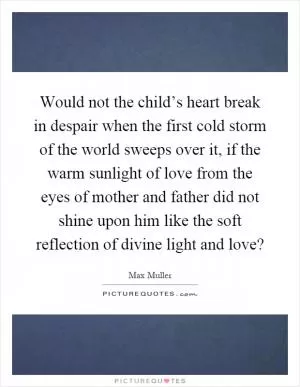 Would not the child’s heart break in despair when the first cold storm of the world sweeps over it, if the warm sunlight of love from the eyes of mother and father did not shine upon him like the soft reflection of divine light and love? Picture Quote #1