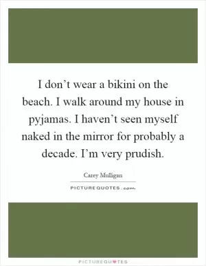 I don’t wear a bikini on the beach. I walk around my house in pyjamas. I haven’t seen myself naked in the mirror for probably a decade. I’m very prudish Picture Quote #1