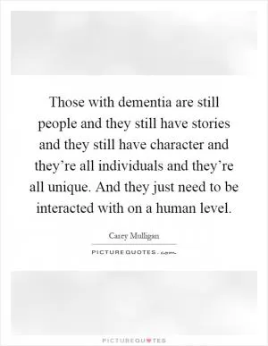 Those with dementia are still people and they still have stories and they still have character and they’re all individuals and they’re all unique. And they just need to be interacted with on a human level Picture Quote #1
