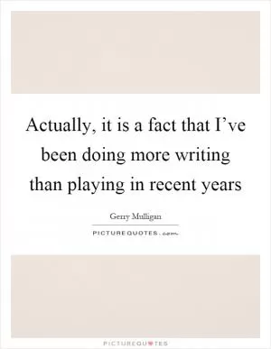 Actually, it is a fact that I’ve been doing more writing than playing in recent years Picture Quote #1